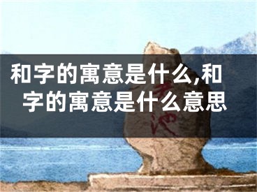 和字的寓意是什么,和字的寓意是什么意思