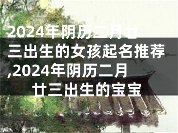 2024年阴历二月廿三出生的女孩起名推荐,2024年阴历二月廿三出生的宝宝