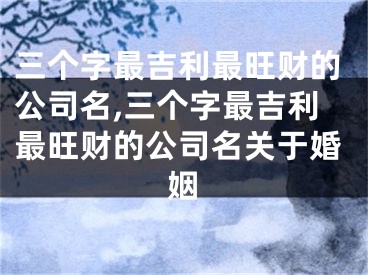 三个字最吉利最旺财的公司名,三个字最吉利最旺财的公司名关于婚姻