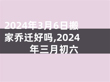 2024年3月6日搬家乔迁好吗,2024年三月初六