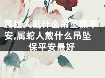 属蛇人戴什么吊坠保平安,属蛇人戴什么吊坠保平安最好