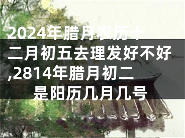 2024年腊月农历十二月初五去理发好不好,2814年腊月初二是阳历几月几号