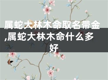 属蛇大林木命取名带金,属蛇大林木命什么多好
