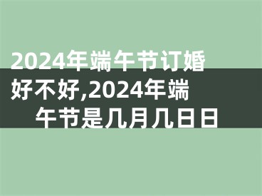 2024年端午节订婚好不好,2024年端午节是几月几日日