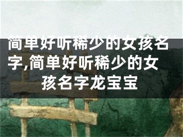 简单好听稀少的女孩名字,简单好听稀少的女孩名字龙宝宝