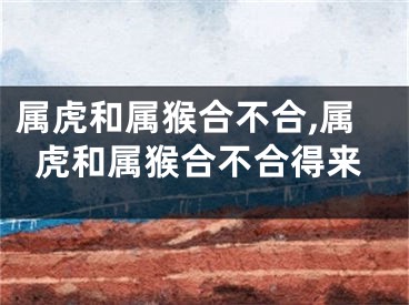 属虎和属猴合不合,属虎和属猴合不合得来
