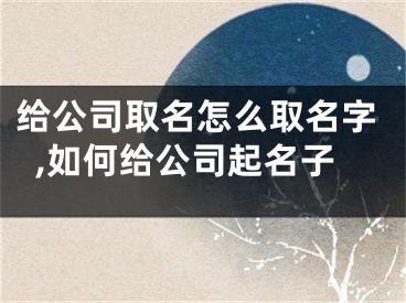 给公司取名怎么取名字,如何给公司起名子