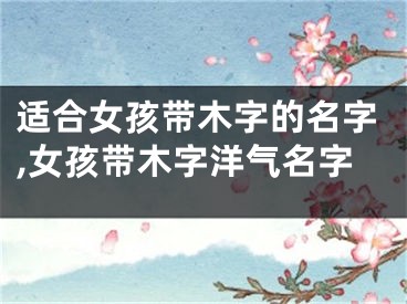 适合女孩带木字的名字,女孩带木字洋气名字