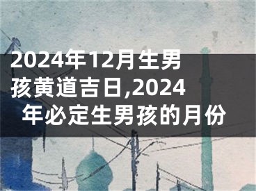 2024年12月生男孩黄道吉日,2024年必定生男孩的月份
