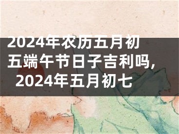 2024年农历五月初五端午节日子吉利吗,2024年五月初七