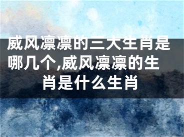 威风凛凛的三大生肖是哪几个,威风凛凛的生肖是什么生肖