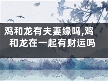 鸡和龙有夫妻缘吗,鸡和龙在一起有财运吗