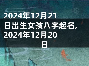 2024年12月21日出生女孩八字起名,2024年12月20日