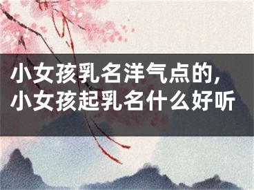 小女孩乳名洋气点的,小女孩起乳名什么好听