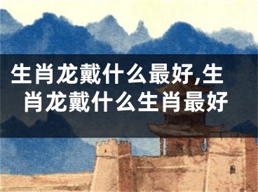 生肖龙戴什么最好,生肖龙戴什么生肖最好