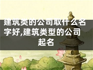 建筑类的公司取什么名字好,建筑类型的公司起名