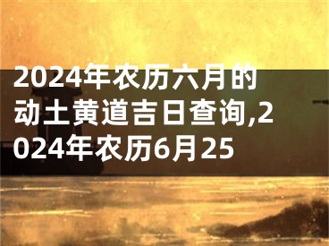 2024年农历六月的动土黄道吉日查询,2024年农历6月25