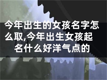 今年出生的女孩名字怎么取,今年出生女孩起名什么好洋气点的