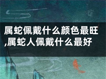 属蛇佩戴什么颜色最旺,属蛇人佩戴什么最好