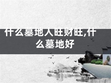 什么墓地人旺财旺,什么墓地好