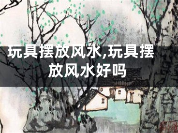 玩具摆放风水,玩具摆放风水好吗