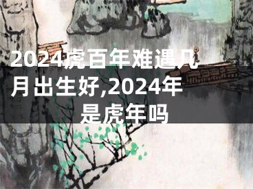 2024虎百年难遇几月出生好,2024年是虎年吗