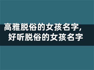 高雅脱俗的女孩名字,好听脱俗的女孩名字