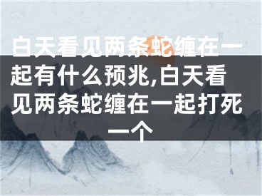 白天看见两条蛇缠在一起有什么预兆,白天看见两条蛇缠在一起打死一个