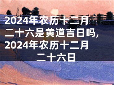 2024年农历十二月二十六是黄道吉日吗,2024年农历十二月二十六日
