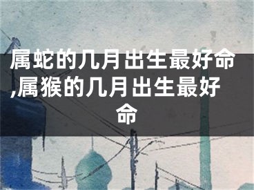 属蛇的几月出生最好命,属猴的几月出生最好命