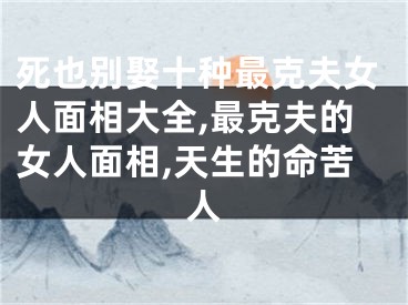 死也别娶十种最克夫女人面相大全,最克夫的女人面相,天生的命苦人