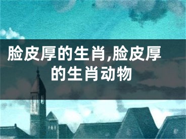 脸皮厚的生肖,脸皮厚的生肖动物