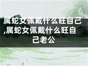属蛇女佩戴什么旺自己,属蛇女佩戴什么旺自己老公