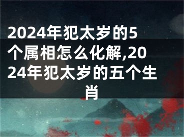 2024年犯太岁的5个属相怎么化解,2024年犯太岁的五个生肖
