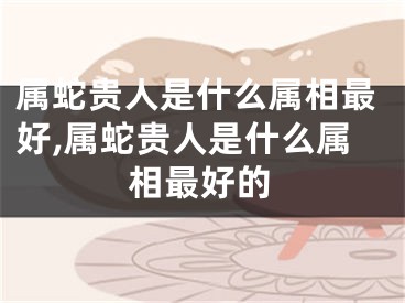 属蛇贵人是什么属相最好,属蛇贵人是什么属相最好的