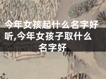 今年女孩起什么名字好听,今年女孩子取什么名字好