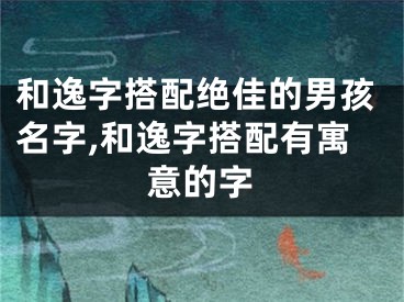 和逸字搭配绝佳的男孩名字,和逸字搭配有寓意的字