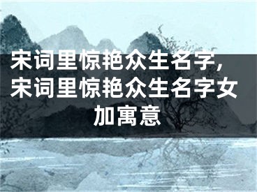 宋词里惊艳众生名字,宋词里惊艳众生名字女加寓意