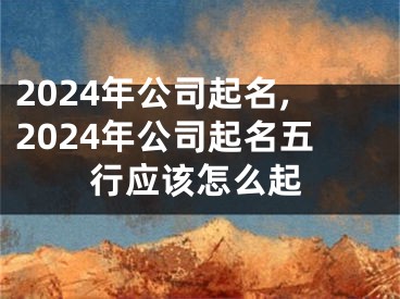 2024年公司起名,2024年公司起名五行应该怎么起