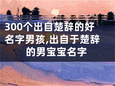 300个出自楚辞的好名字男孩,出自于楚辞的男宝宝名字