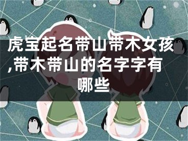 虎宝起名带山带木女孩,带木带山的名字字有哪些