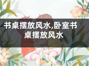 书桌摆放风水,卧室书桌摆放风水