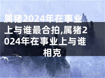 属猪2024年在事业上与谁最合拍,属猪2024年在事业上与谁相克