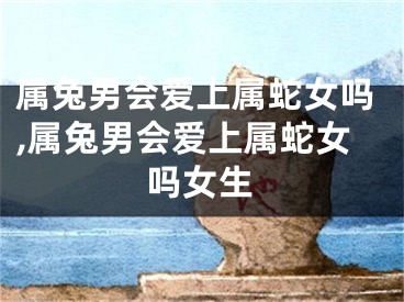 属兔男会爱上属蛇女吗,属兔男会爱上属蛇女吗女生