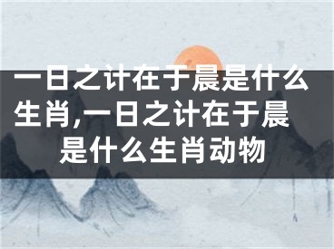 一日之计在于晨是什么生肖,一日之计在于晨是什么生肖动物