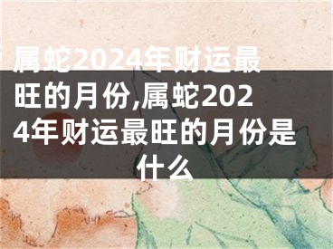 属蛇2024年财运最旺的月份,属蛇2024年财运最旺的月份是什么
