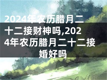2024年农历腊月二十二接财神吗,2024年农历腊月二十二接婚好吗