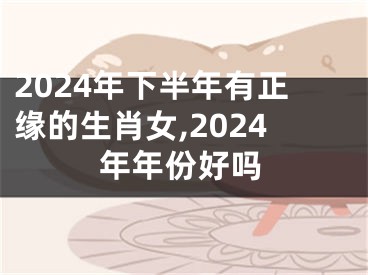 2024年下半年有正缘的生肖女,2024年年份好吗
