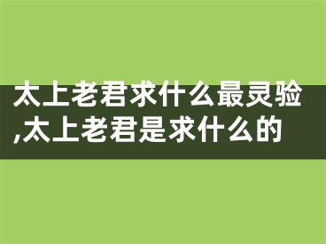 太上老君求什么最灵验,太上老君是求什么的