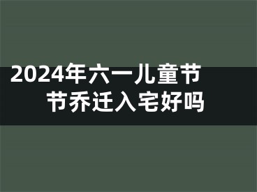 2024年六一儿童节节乔迁入宅好吗